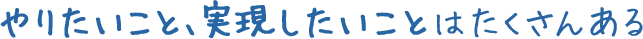 やりたいこと、実現したいことはたくさんある